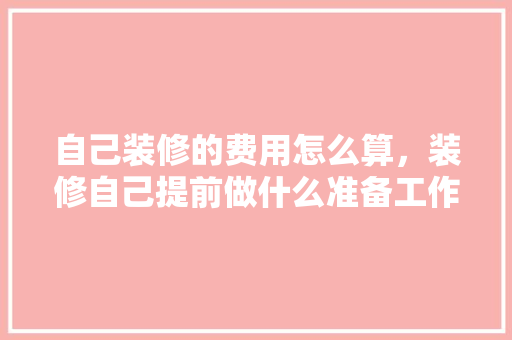 自己装修的费用怎么算，装修自己提前做什么准备工作。 自己装修的费用怎么算，装修自己提前做什么准备工作。 装修知识