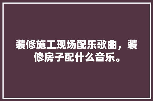 装修施工现场配乐歌曲，装修房子配什么音乐。 装修施工现场配乐歌曲，装修房子配什么音乐。 家居装饰