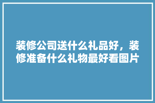 装修公司送什么礼品好，装修准备什么礼物最好看图片。 装修公司送什么礼品好，装修准备什么礼物最好看图片。 买房须知