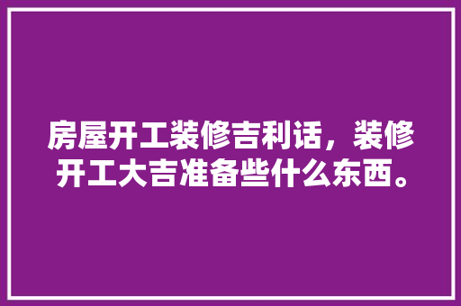 房屋开工装修吉利话，装修开工大吉准备些什么东西。 房屋开工装修吉利话，装修开工大吉准备些什么东西。 二手房
