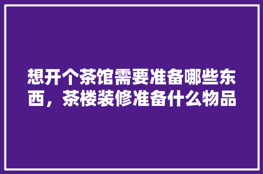 想开个茶馆需要准备哪些东西，茶楼装修准备什么物品好。 想开个茶馆需要准备哪些东西，茶楼装修准备什么物品好。 装修知识