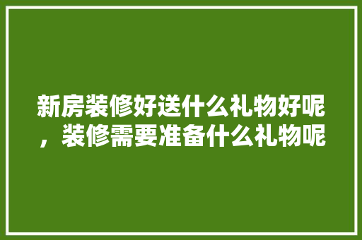 新房装修好送什么礼物好呢，装修需要准备什么礼物呢女生。 新房装修好送什么礼物好呢，装修需要准备什么礼物呢女生。 家居设计