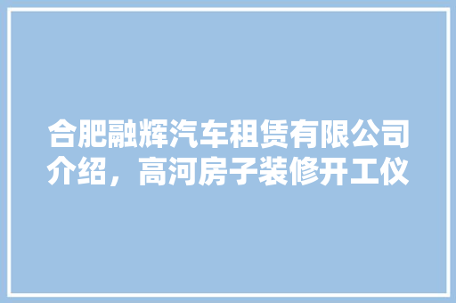 合肥融辉汽车租赁有限公司介绍，高河房子装修开工仪式要准备什么东西。 合肥融辉汽车租赁有限公司介绍，高河房子装修开工仪式要准备什么东西。 二手房