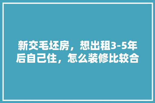 新交毛坯房，想出租3-5年后自己住，怎么装修比较合适啊，装修好房子出租准备什么东西。 新交毛坯房，想出租3-5年后自己住，怎么装修比较合适啊，装修好房子出租准备什么东西。 买房须知