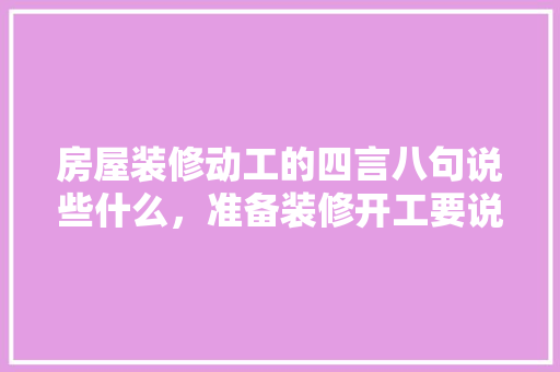 房屋装修动工的四言八句说些什么，准备装修开工要说什么祝福语。 房屋装修动工的四言八句说些什么，准备装修开工要说什么祝福语。 装修知识