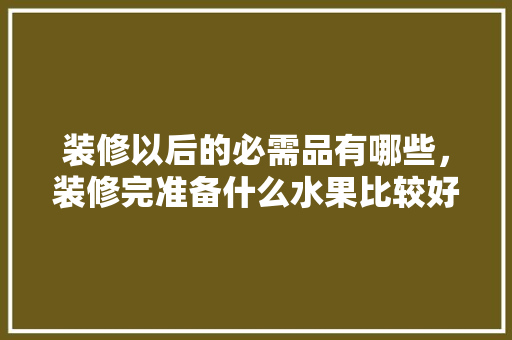 装修以后的必需品有哪些，装修完准备什么水果比较好。 装修以后的必需品有哪些，装修完准备什么水果比较好。 买房须知