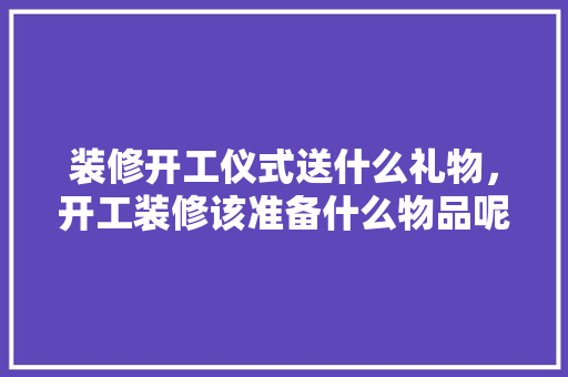 装修开工仪式送什么礼物，开工装修该准备什么物品呢。 装修开工仪式送什么礼物，开工装修该准备什么物品呢。 买房须知