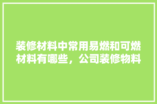 装修材料中常用易燃和可燃材料有哪些，公司装修物料准备什么材料。 装修材料中常用易燃和可燃材料有哪些，公司装修物料准备什么材料。 买房须知