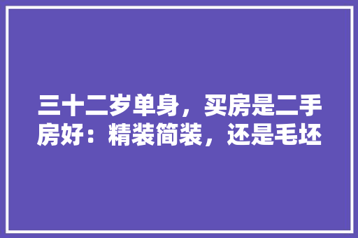 三十二岁单身，买房是二手房好：精装简装，还是毛坯好：现房期房，未婚准备装修需要注意什么事项。 三十二岁单身，买房是二手房好：精装简装，还是毛坯好：现房期房，未婚准备装修需要注意什么事项。 家居装饰