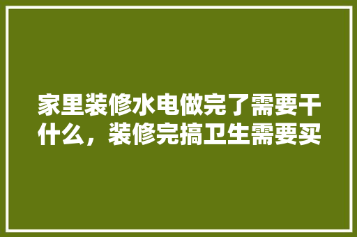 家里装修水电做完了需要干什么，装修完搞卫生需要买什么。 家里装修水电做完了需要干什么，装修完搞卫生需要买什么。 家居装饰