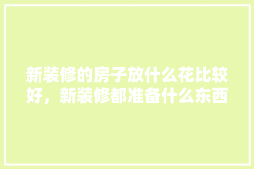 新装修的房子放什么花比较好，新装修都准备什么东西呢。 新装修的房子放什么花比较好，新装修都准备什么东西呢。 买房须知