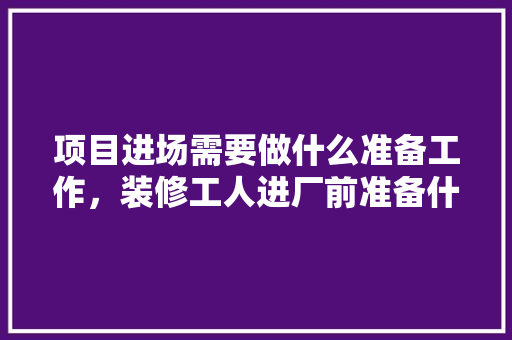 项目进场需要做什么准备工作，装修工人进厂前准备什么东西。 项目进场需要做什么准备工作，装修工人进厂前准备什么东西。 买房须知