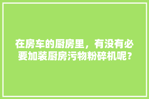 在房车的厨房里，有没有必要加装厨房污物粉碎机呢？怎样保养好房车，房车装修需要准备什么东西。 在房车的厨房里，有没有必要加装厨房污物粉碎机呢？怎样保养好房车，房车装修需要准备什么东西。 家居装饰