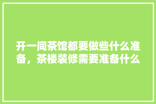 开一间茶馆都要做些什么准备，茶楼装修需要准备什么东西。 开一间茶馆都要做些什么准备，茶楼装修需要准备什么东西。 买房须知