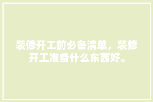装修开工前必备清单，装修开工准备什么东西好。 装修开工前必备清单，装修开工准备什么东西好。 二手房