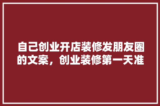 自己创业开店装修发朋友圈的文案，创业装修第一天准备什么东西。 自己创业开店装修发朋友圈的文案，创业装修第一天准备什么东西。 买房须知