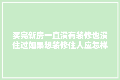 买完新房一直没有装修也没住过如果想装修住人应怎样处理，新屋装修准备什么材料好。 买完新房一直没有装修也没住过如果想装修住人应怎样处理，新屋装修准备什么材料好。 家居装饰