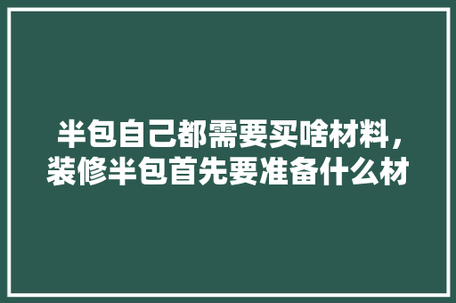 半包自己都需要买啥材料，装修半包首先要准备什么材料。 半包自己都需要买啥材料，装修半包首先要准备什么材料。 装修知识