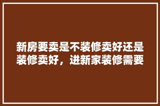 新房要卖是不装修卖好还是装修卖好，进新家装修需要准备什么东西。 新房要卖是不装修卖好还是装修卖好，进新家装修需要准备什么东西。 家居装饰