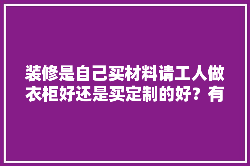 装修是自己买材料请工人做衣柜好还是买定制的好？有什么建议吗，装修需要准备的材料。 装修是自己买材料请工人做衣柜好还是买定制的好？有什么建议吗，装修需要准备的材料。 买房须知
