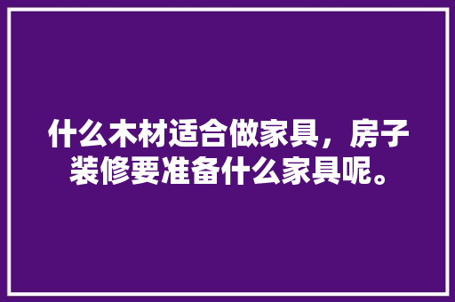 什么木材适合做家具，房子装修要准备什么家具呢。 什么木材适合做家具，房子装修要准备什么家具呢。 家居设计