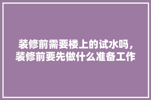 装修前需要楼上的试水吗，装修前要先做什么准备工作。 装修前需要楼上的试水吗，装修前要先做什么准备工作。 装修知识