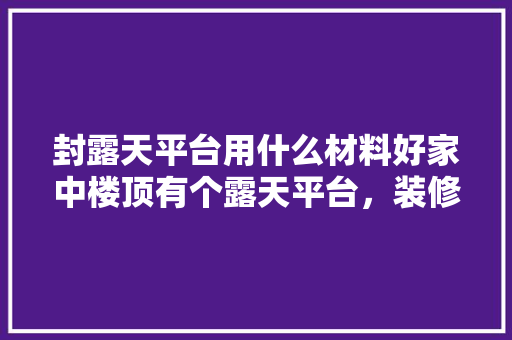 封露天平台用什么材料好家中楼顶有个露天平台，装修封棚前准备什么东西好。 封露天平台用什么材料好家中楼顶有个露天平台，装修封棚前准备什么东西好。 装修知识
