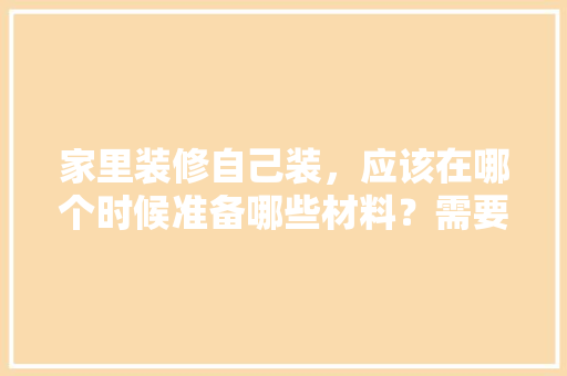 家里装修自己装，应该在哪个时候准备哪些材料？需要几个月时间，家里装修需要准备什么材料。 家里装修自己装，应该在哪个时候准备哪些材料？需要几个月时间，家里装修需要准备什么材料。 买房须知