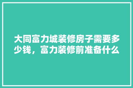 大同富力城装修房子需要多少钱，富力装修前准备什么东西。 大同富力城装修房子需要多少钱，富力装修前准备什么东西。 家居装饰