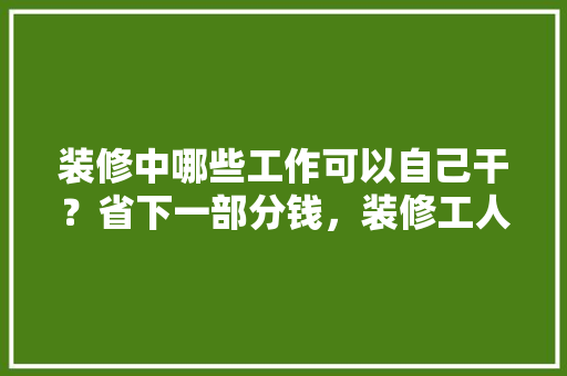 装修中哪些工作可以自己干？省下一部分钱，装修工人需准备什么东西。 装修中哪些工作可以自己干？省下一部分钱，装修工人需准备什么东西。 家居设计