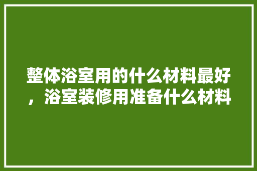 整体浴室用的什么材料最好，浴室装修用准备什么材料好。 整体浴室用的什么材料最好，浴室装修用准备什么材料好。 买房须知