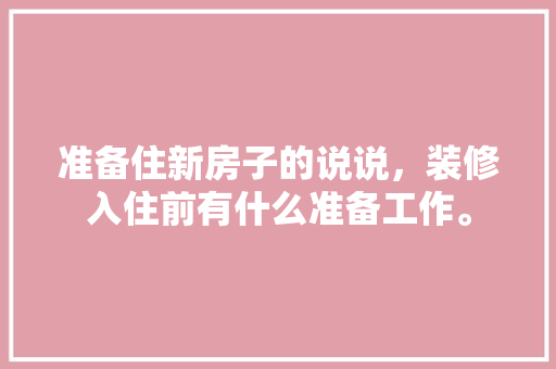 准备住新房子的说说，装修入住前有什么准备工作。 准备住新房子的说说，装修入住前有什么准备工作。 家居设计