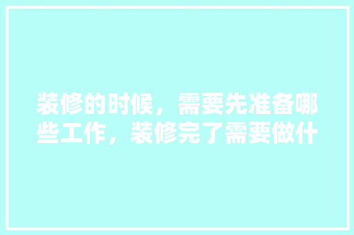 装修的时候，需要先准备哪些工作，装修完了需要做什么准备工作。 装修的时候，需要先准备哪些工作，装修完了需要做什么准备工作。 装修知识