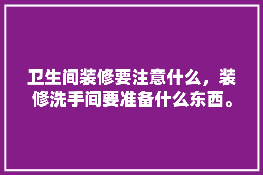 卫生间装修要注意什么，装修洗手间要准备什么东西。 卫生间装修要注意什么，装修洗手间要准备什么东西。 二手房