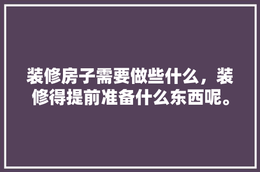 装修房子需要做些什么，装修得提前准备什么东西呢。 装修房子需要做些什么，装修得提前准备什么东西呢。 装修知识