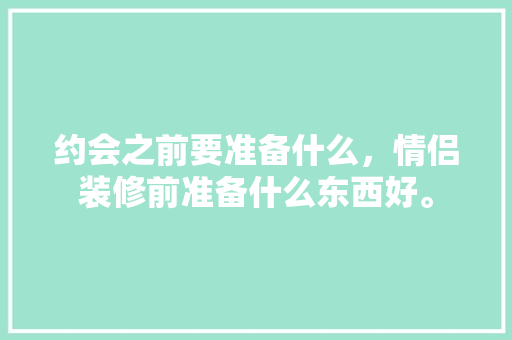 约会之前要准备什么，情侣装修前准备什么东西好。 约会之前要准备什么，情侣装修前准备什么东西好。 二手房