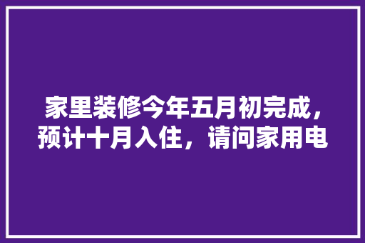 家里装修今年五月初完成，预计十月入住，请问家用电器什么时候购买安装合适，年后装修提前准备什么东西。 家里装修今年五月初完成，预计十月入住，请问家用电器什么时候购买安装合适，年后装修提前准备什么东西。 家居装饰