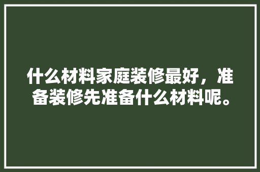 什么材料家庭装修最好，准备装修先准备什么材料呢。 什么材料家庭装修最好，准备装修先准备什么材料呢。 买房须知