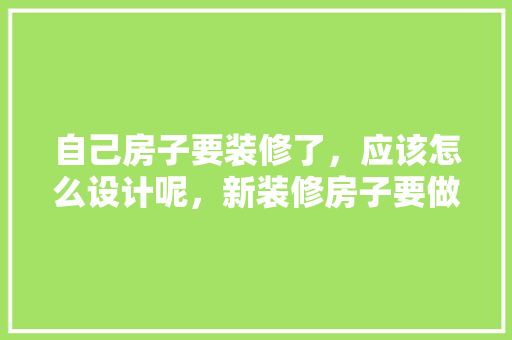 自己房子要装修了，应该怎么设计呢，新装修房子要做什么准备工作。 自己房子要装修了，应该怎么设计呢，新装修房子要做什么准备工作。 家居装饰