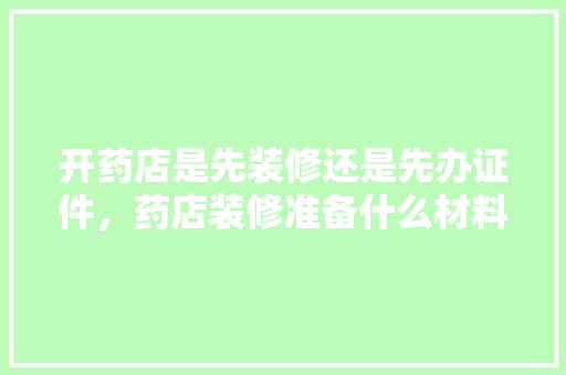 开药店是先装修还是先办证件，药店装修准备什么材料好。 开药店是先装修还是先办证件，药店装修准备什么材料好。 装修知识