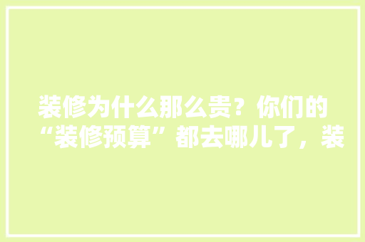 装修为什么那么贵？你们的“装修预算”都去哪儿了，装修前准备什么预算工作好。 装修为什么那么贵？你们的“装修预算”都去哪儿了，装修前准备什么预算工作好。 家居设计