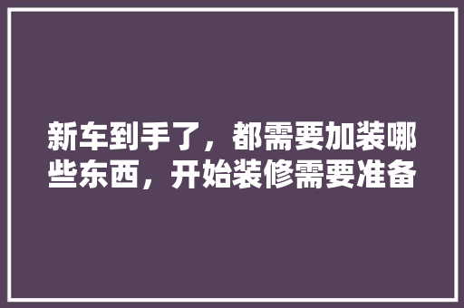 新车到手了，都需要加装哪些东西，开始装修需要准备什么。 新车到手了，都需要加装哪些东西，开始装修需要准备什么。 家居装饰