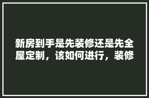 新房到手是先装修还是先全屋定制，该如何进行，装修先干什么准备工作。 新房到手是先装修还是先全屋定制，该如何进行，装修先干什么准备工作。 家居设计