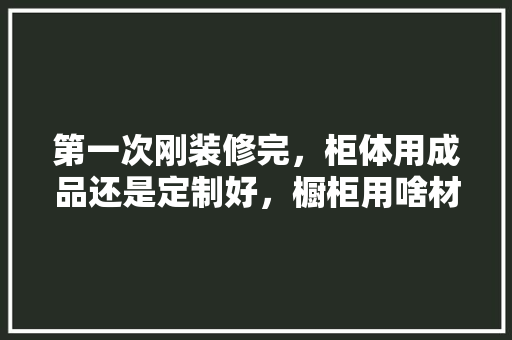 第一次刚装修完，柜体用成品还是定制好，橱柜用啥材料做好一点，新屋装修第一天准备什么东西。 第一次刚装修完，柜体用成品还是定制好，橱柜用啥材料做好一点，新屋装修第一天准备什么东西。 装修知识