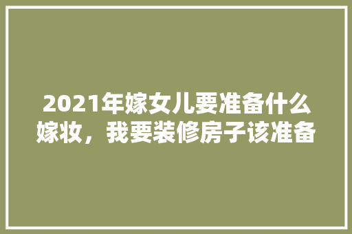 2021年嫁女儿要准备什么嫁妆，我要装修房子该准备什么东西。 2021年嫁女儿要准备什么嫁妆，我要装修房子该准备什么东西。 装修知识