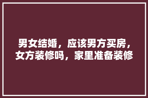 男女结婚，应该男方买房，女方装修吗，家里准备装修需要什么东西。 男女结婚，应该男方买房，女方装修吗，家里准备装修需要什么东西。 买房须知