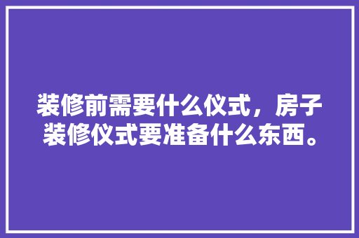 装修前需要什么仪式，房子装修仪式要准备什么东西。 装修前需要什么仪式，房子装修仪式要准备什么东西。 二手房