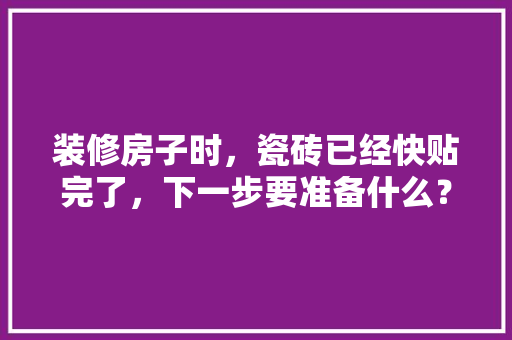 装修房子时，瓷砖已经快贴完了，下一步要准备什么？注意哪些，装修房子施工前准备什么东西。 装修房子时，瓷砖已经快贴完了，下一步要准备什么？注意哪些，装修房子施工前准备什么东西。 买房须知