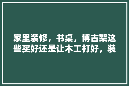 家里装修，书桌，博古架这些买好还是让木工打好，装修书桌都要准备什么东西。 家里装修，书桌，博古架这些买好还是让木工打好，装修书桌都要准备什么东西。 装修知识