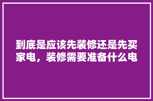 到底是应该先装修还是先买家电，装修需要准备什么电器呢视频。 到底是应该先装修还是先买家电，装修需要准备什么电器呢视频。 买房须知
